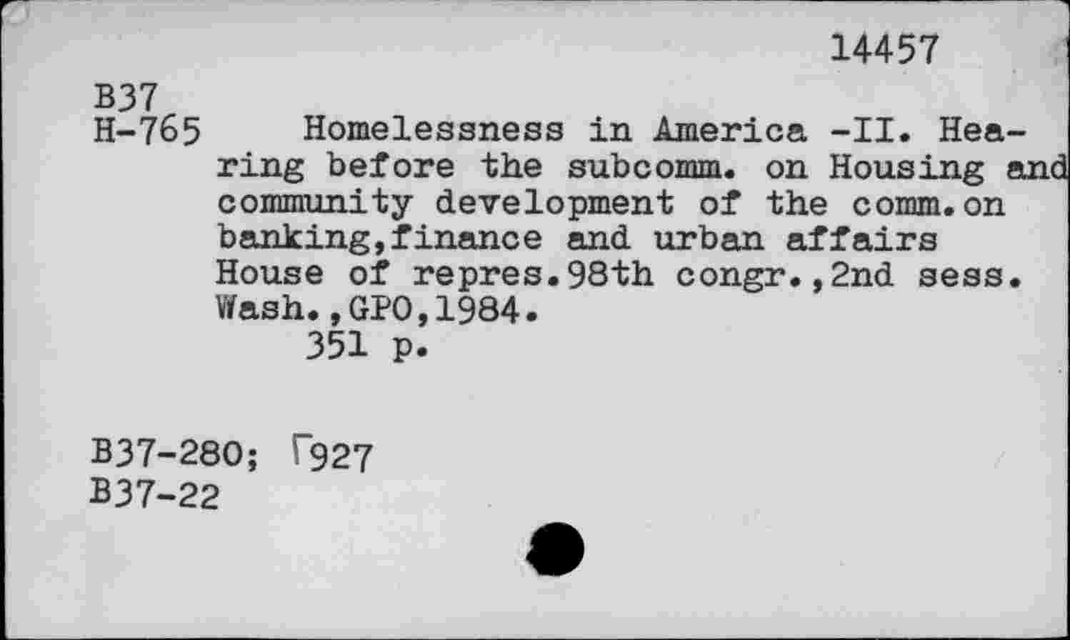 ﻿14457
B37
H-765 Homelessness in America -II. Hearing before the subcomm, on Housing and community development of the comm.on banking,finance and urban affairs House of repres.98th congr.,2nd sess. Wash.,GPO,1984.
351 p.
B37-280; F927
B37-22